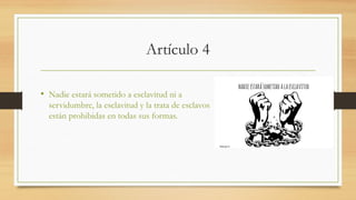 Artículo 4
• Nadie estará sometido a esclavitud ni a
servidumbre, la esclavitud y la trata de esclavos
están prohibidas en todas sus formas.
 