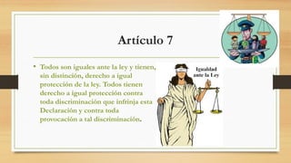 Artículo 7
• Todos son iguales ante la ley y tienen,
sin distinción, derecho a igual
protección de la ley. Todos tienen
derecho a igual protección contra
toda discriminación que infrinja esta
Declaración y contra toda
provocación a tal discriminación.
 