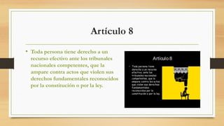 Artículo 8
• Toda persona tiene derecho a un
recurso efectivo ante los tribunales
nacionales competentes, que la
ampare contra actos que violen sus
derechos fundamentales reconocidos
por la constitución o por la ley.
 