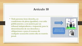 Artículo 10
• Toda persona tiene derecho, en
condiciones de plena igualdad, a ser oída
públicamente y con justicia por un
tribunal independiente e imparcial, para la
determinación de sus derechos y
obligaciones o para el examen de
cualquier acusación contra ella en materia
penal.
 