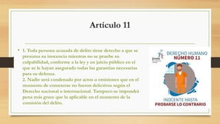 Artículo 11
• 1. Toda persona acusada de delito tiene derecho a que se
presuma su inocencia mientras no se pruebe su
culpabilidad, conforme a la ley y en juicio público en el
que se le hayan asegurado todas las garantías necesarias
para su defensa.
2. Nadie será condenado por actos u omisiones que en el
momento de cometerse no fueron delictivos según el
Derecho nacional o internacional. Tampoco se impondrá
pena más grave que la aplicable en el momento de la
comisión del delito.
 