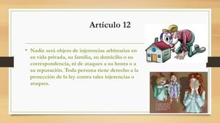 Artículo 12
• Nadie será objeto de injerencias arbitrarias en
su vida privada, su familia, su domicilio o su
correspondencia, ni de ataques a su honra o a
su reputación. Toda persona tiene derecho a la
protección de la ley contra tales injerencias o
ataques.
 