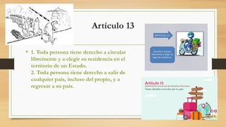 Artículo 13
• 1. Toda persona tiene derecho a circular
libremente y a elegir su residencia en el
territorio de un Estado.
2. Toda persona tiene derecho a salir de
cualquier país, incluso del propio, y a
regresar a su país.
 