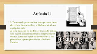 • 1. En caso de persecución, toda persona tiene
derecho a buscar asilo, y a disfrutar de él, en
cualquier país.
2. Este derecho no podrá ser invocado contra
una acción judicial realmente originada por
delitos comunes o por actos opuestos a los
propósitos y principios de las Naciones
Unidas.
Artículo 14
 