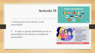 Artículo 15
1. Toda persona tiene derecho a una
nacionalidad.
2. A nadie se privará arbitrariamente de su
nacionalidad ni del derecho a cambiar de
nacionalidad.
 