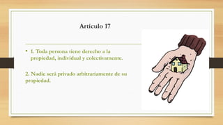 Artículo 17
• 1. Toda persona tiene derecho a la
propiedad, individual y colectivamente.
2. Nadie será privado arbitrariamente de su
propiedad.
 
