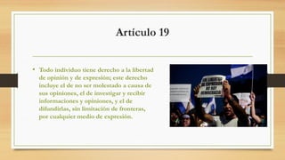 Artículo 19
• Todo individuo tiene derecho a la libertad
de opinión y de expresión; este derecho
incluye el de no ser molestado a causa de
sus opiniones, el de investigar y recibir
informaciones y opiniones, y el de
difundirlas, sin limitación de fronteras,
por cualquier medio de expresión.
 
