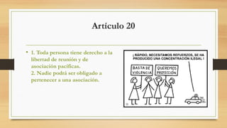 Artículo 20
• 1. Toda persona tiene derecho a la
libertad de reunión y de
asociación pacíficas.
2. Nadie podrá ser obligado a
pertenecer a una asociación.
 