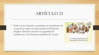 ARTÍCULO 21
• Todos tienen derecho a participar en el gobierno de
su país por medio de representantes libremente
elegidos. Derecho al acceso en igualdad de
condiciones a las funciones publicas de su país.
 