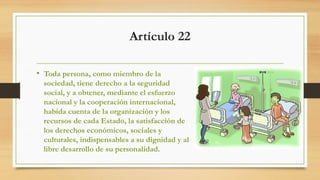 Artículo 22
• Toda persona, como miembro de la
sociedad, tiene derecho a la seguridad
social, y a obtener, mediante el esfuerzo
nacional y la cooperación internacional,
habida cuenta de la organización y los
recursos de cada Estado, la satisfacción de
los derechos económicos, sociales y
culturales, indispensables a su dignidad y al
libre desarrollo de su personalidad.
 