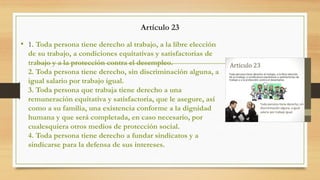 Artículo 23
• 1. Toda persona tiene derecho al trabajo, a la libre elección
de su trabajo, a condiciones equitativas y satisfactorias de
trabajo y a la protección contra el desempleo.
2. Toda persona tiene derecho, sin discriminación alguna, a
igual salario por trabajo igual.
3. Toda persona que trabaja tiene derecho a una
remuneración equitativa y satisfactoria, que le asegure, así
como a su familia, una existencia conforme a la dignidad
humana y que será completada, en caso necesario, por
cualesquiera otros medios de protección social.
4. Toda persona tiene derecho a fundar sindicatos y a
sindicarse para la defensa de sus intereses.
 