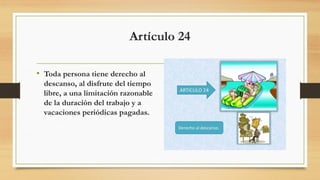 Artículo 24
• Toda persona tiene derecho al
descanso, al disfrute del tiempo
libre, a una limitación razonable
de la duración del trabajo y a
vacaciones periódicas pagadas.
 