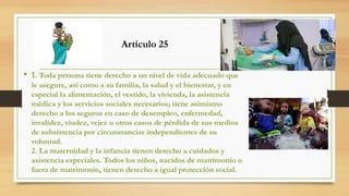 • 1. Toda persona tiene derecho a un nivel de vida adecuado que
le asegure, así como a su familia, la salud y el bienestar, y en
especial la alimentación, el vestido, la vivienda, la asistencia
médica y los servicios sociales necesarios; tiene asimismo
derecho a los seguros en caso de desempleo, enfermedad,
invalidez, viudez, vejez u otros casos de pérdida de sus medios
de subsistencia por circunstancias independientes de su
voluntad.
2. La maternidad y la infancia tienen derecho a cuidados y
asistencia especiales. Todos los niños, nacidos de matrimonio o
fuera de matrimonio, tienen derecho a igual protección social.
Artículo 25
 