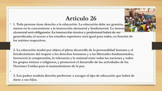 Artículo 26
• 1. Toda persona tiene derecho a la educación. La educación debe ser gratuita, al
menos en lo concerniente a la instrucción elemental y fundamental. La instrucción
elemental será obligatoria. La instrucción técnica y profesional habrá de ser
generalizada; el acceso a los estudios superiores será igual para todos, en función de
los méritos respectivos.
•
2. La educación tendrá por objeto el pleno desarrollo de la personalidad humana y el
fortalecimiento del respeto a los derechos humanos y a las libertades fundamentales;
favorecerá la comprensión, la tolerancia y la amistad entre todas las naciones y todos
los grupos étnicos o religiosos, y promoverá el desarrollo de las actividades de las
Naciones Unidas para el mantenimiento de la paz.
•
3. Los padres tendrán derecho preferente a escoger el tipo de educación que habrá de
darse a sus hijos.
 