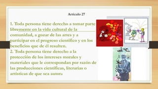 Artículo 27
1. Toda persona tiene derecho a tomar parte
libremente en la vida cultural de la
comunidad, a gozar de las artes y a
participar en el progreso científico y en los
beneficios que de él resulten.
2. Toda persona tiene derecho a la
protección de los intereses morales y
materiales que le correspondan por razón de
las producciones científicas, literarias o
artísticas de que sea autora
 