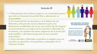Artículo 29
• 1. Toda persona tiene deberes respecto a la comunidad, puesto
que sólo en ella puede desarrollar libre y plenamente su
personalidad.
2. En el ejercicio de sus derechos y en el disfrute de sus
libertades, toda persona estará solamente sujeta a las
limitaciones establecidas por la ley con el único fin de asegurar
el reconocimiento y el respeto de los derechos y libertades de
los demás, y de satisfacer las justas exigencias de la moral, del
orden público y del bienestar general en una sociedad
democrática.
3. Estos derechos y libertades no podrán, en ningún caso, ser
ejercidos en oposición a los propósitos y principios de las
Naciones Unidas
 