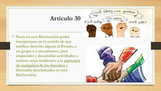 Artículo 30
• Nada en esta Declaración podrá
interpretarse en el sentido de que
confiere derecho alguno al Estado, a
un grupo o a una persona, para
emprender y desarrollar actividades o
realizar actos tendientes a la supresión
de cualquiera de los derechos y
libertades proclamados en esta
Declaración.
 