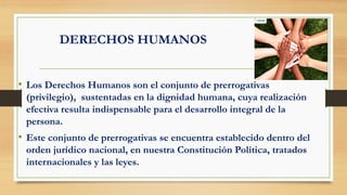 DERECHOS HUMANOS
• Los Derechos Humanos son el conjunto de prerrogativas
(privilegio), sustentadas en la dignidad humana, cuya realización
efectiva resulta indispensable para el desarrollo integral de la
persona.
• Este conjunto de prerrogativas se encuentra establecido dentro del
orden jurídico nacional, en nuestra Constitución Política, tratados
internacionales y las leyes.
 