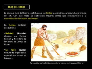 EDAD DEL HIERRO

La primera forja del hierro es atribuida a los hititas (pueblo indoeuropeo), hacia el siglo
XIII a.C. Con este metal se elaboraron mejores armas que contribuyeron a la
consolidación de Estados esclavistas.

En Europa destacan
dos culturas:

• Hallstatt    (Austria):
ubicada en Europa
Central y heredera de
la Cultura de Campo de
Urnas.

• La    Tene    (Suiza):
Cultura de origen celta,
cuyo núcleo estuvo en
los Alpes.

                            Se considera a los hititas como los primeros en trabajar el hierro
 