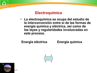 Electroquímica
• La electroquímica se ocupa del estudio de
la interconversión entre sí de las formas de
energía química y eléctrica, así como de
las leyes y regularidades involucradas en
este proceso.
Energía eléctrica Energía química
 