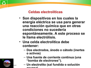 Celdas electrolíticas
• Son dispositivos en los cuales la
energía eléctrica se usa para generar
una reacción química que en otras
condiciones no sucedería
espontáneamente. A este proceso se
le llama electrólisis.
• Una celda electrolítica debe
contener:
– Dos electrodos, ánodo o cátodo (inertes
o activos)
– Una fuente de corriente continua (una
“bomba de electrones”).
– Un electrolito (sal fundida o solución
 