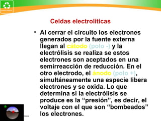 Celdas electrolíticas
• Al cerrar el circuito los electrones
generados por la fuente externa
llegan al cátodo (polo -) y la
electrólisis se realiza se estos
electrones son aceptados en una
semirreacción de reducción. En el
otro electrodo, el ánodo (polo +),
simultáneamente una especie libera
electrones y se oxida. Lo que
determina si la electrólisis se
produce es la “presión”, es decir, el
voltaje con el que son “bombeados”
los electrones.
 