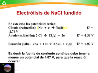 Electrólisis de NaCl fundido
En este caso los potenciales serían:
Cátodo (reducción): [Na+
+ e-
 Na(l)]x2 Eº =
-2.71 V
Ánodo (oxidación): 2 Cl-
 Cl2(g) + 2e-
Eº = -1.36 V
Reacción global: 2Na+
+ 2 Cl-
 2 Na(l) + Cl2(g) Eº = -4.07 V
Es decir la fuente de corriente continua debe tener al
menos un potencial de 4.07 V, para que la reacción
ocurra !
 