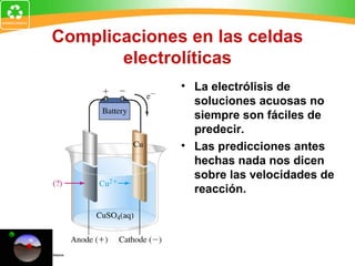 Complicaciones en las celdas
electrolíticas
• La electrólisis de
soluciones acuosas no
siempre son fáciles de
predecir.
• Las predicciones antes
hechas nada nos dicen
sobre las velocidades de
reacción.
 