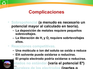 Complicaciones
• Sobrepotencial (a menudo es necesario un
potencial mayor al calculado en teoría).
– La deposición de metales requiere pequeños
sobrevoltajes.
– La liberación de H2 y O2 requiere sobrtevoltajes
altos.
• Reacciones competitivas.
– Una molécula o ion del soluto se oxida o reduce
– Elñ solvente puede oxidarse o reducirse.
– El propio electrodo podría oxidarse o reducirse.
• Estados no estándar (varía el potencial Eº)
•
 