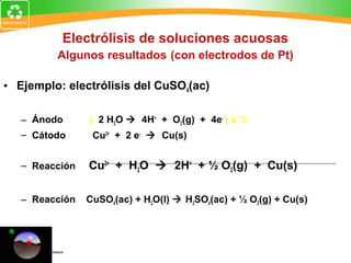 Electrólisis de soluciones acuosas
Algunos resultados (con electrodos de Pt)
• Ejemplo: electrólisis del CuSO4(ac)
– Ánodo ( 2 H2O  4H+
+ O2(g) + 4e-
) x ½
– Cátodo Cu2+
+ 2 e-
 Cu(s)
– Reacción Cu2+
+ H2O  2H+
+ ½ O2(g) + Cu(s)
– Reacción CuSO4(ac) + H2O(l)  H2SO4(ac) + ½ O2(g) + Cu(s)
 