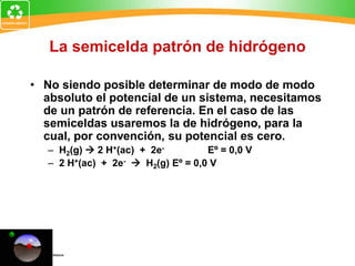 La semicelda patrón de hidrógeno
• No siendo posible determinar de modo de modo
absoluto el potencial de un sistema, necesitamos
de un patrón de referencia. En el caso de las
semiceldas usaremos la de hidrógeno, para la
cual, por convención, su potencial es cero.
– H2(g)  2 H+(ac) + 2e- Eº = 0,0 V
– 2 H+(ac) + 2e-  H2(g) Eº = 0,0 V
 