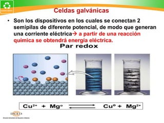 Celdas galvánicas
• Son los dispositivos en los cuales se conectan 2
semipilas de diferente potencial, de modo que generan
una corriente eléctrica a partir de una reacción
química se obtendrá energía eléctrica.
 