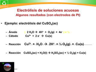 Electrólisis de soluciones acuosas
Algunos resultados (con electrodos de Pt)
• Ejemplo: electrólisis del CuSO4(ac)
– Ánodo ( 2 H2O  4H+ + O2(g) + 4e- ) x ½
– Cátodo Cu2+ + 2 e-  Cu(s)
– Reacción Cu2+ + H2O  2H+ + ½ O2(g) + Cu(s)
– Reacción CuSO4(ac) + H2O(l)  H2SO4(ac) + ½ O2(g) + Cu(s)
 