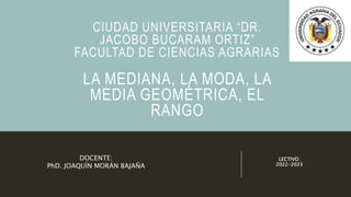 CIUDAD UNIVERSITARIA “DR.
JACOBO BUCARAM ORTIZ”
FACULTAD DE CIENCIAS AGRARIAS
LA MEDIANA, LA MODA, LA
MEDIA GEOMÉTRICA, EL
RANGO
LECTIVO:
2022-2023
DOCENTE:
PhD. JOAQUÍN MORÁN BAJAÑA
 