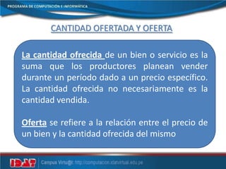 CANTIDAD OFERTADA Y OFERTA
La cantidad ofrecida de un bien o servicio es la
suma que los productores planean vender
durante un período dado a un precio específico.
La cantidad ofrecida no necesariamente es la
cantidad vendida.
Oferta se refiere a la relación entre el precio de
un bien y la cantidad ofrecida del mismo
 