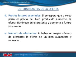 DETERMINANTES DE LA OFERTA
d. Precios futuros esperados: Si se espera que a corto
plazo el precio del bien producido aumente, la
oferta disminuye en el presente y aumenta a futuro
y viceversa.
e. Número de ofertantes: Al haber un mayor número
de oferentes la oferta de un bien aumentará y
viceversa.
 