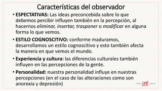 Características del observador
• ESPECTATIVAS: Las ideas preconcebida sobre lo que
debemos percibir influyen también en la percepción, al
hacernos eliminar, insertar, trasponer o modificar en alguna
forma lo que vemos.
• ESTILO COGNOSCITIVO: conforme maduramos,
desarrollamos un estilo cognoscitivo y esto también afecta
la manera en que vemos el mundo.
• Experiencia y cultura: las diferencias culturales también
influyen en las percepciones de la gente.
• Personalidad: nuestra personalidad influye en nuestras
percepciones (en el caso de las alteraciones como son
anorexia y depresión)
 