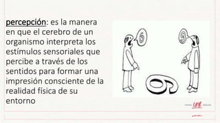percepción: es la manera
en que el cerebro de un
organismo interpreta los
estímulos sensoriales que
percibe a través de los
sentidos para formar una
impresión consciente de la
realidad física de su
entorno
 