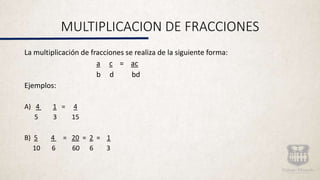MULTIPLICACION DE FRACCIONES
La multiplicación de fracciones se realiza de la siguiente forma:
a c = ac
b d bd
Ejemplos:
A) 4 1 = 4
5 3 15
B) 5 4 = 20 = 2 = 1
10 6 60 6 3
 