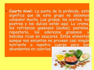 • Cuarto nivel: La punta de la pirámide, esto
significa que de este grupo no debemos
consumir mucho. Las grasas, los aceites, los
postres y los dulces están aquí. La crema,
los refrescos gaseosos (sodas), pasteles,
repostería, los aderezos grasosos y
bebidas ricas en azucares. Estos alimentos
aunque nos encantan no proveen casi ningún
nutriente a nuestro cuerpo pero son
abundantes en calorías.
 