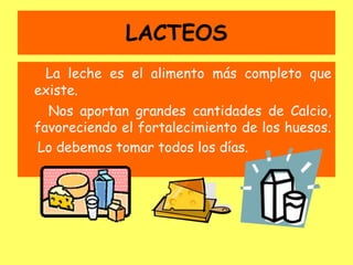 LACTEOS
La leche es el alimento más completo que
existe.
Nos aportan grandes cantidades de Calcio,
favoreciendo el fortalecimiento de los huesos.
Lo debemos tomar todos los días.
 