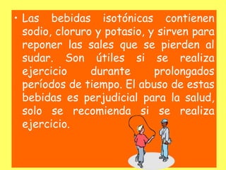 • Las bebidas isotónicas contienen
sodio, cloruro y potasio, y sirven para
reponer las sales que se pierden al
sudar. Son útiles si se realiza
ejercicio durante prolongados
períodos de tiempo. El abuso de estas
bebidas es perjudicial para la salud,
solo se recomienda si se realiza
ejercicio.
 
