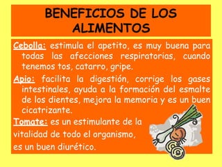 BENEFICIOS DE LOS
ALIMENTOS
Cebolla: estimula el apetito, es muy buena para
todas las afecciones respiratorias, cuando
tenemos tos, catarro, gripe.
Apio: facilita la digestión, corrige los gases
intestinales, ayuda a la formación del esmalte
de los dientes, mejora la memoria y es un buen
cicatrizante.
Tomate: es un estimulante de la
vitalidad de todo el organismo,
es un buen diurético.
 