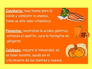 Zanahoria: muy buena para la
visión y combatir la anemia,
tiene un alto valor vitamínico
Pimientos: neutraliza la acidez gástrica,
estimula el apetito, cura la faringitis en
gárgaras.
Calabaza: mejora la inmunidad, es
un buen laxante, ayuda en el
crecimiento de los dientes y huesos.
 