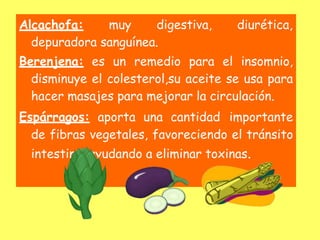 Alcachofa: muy digestiva, diurética,
depuradora sanguínea.
Berenjena: es un remedio para el insomnio,
disminuye el colesterol,su aceite se usa para
hacer masajes para mejorar la circulación.
Espárragos: aporta una cantidad importante
de fibras vegetales, favoreciendo el tránsito
intestinal ayudando a eliminar toxinas.
 