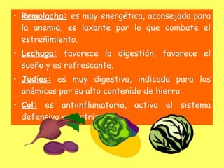 • Remolacha: es muy energética, aconsejada para
la anemia, es laxante por lo que combate el
estreñimiento.
• Lechuga: favorece la digestión, favorece el
sueño y es refrescante.
• Judías: es muy digestiva, indicada para los
anémicos por su alto contenido de hierro.
• Col: es antiinflamatoria, activa el sistema
defensivo y cicatrizante.
 