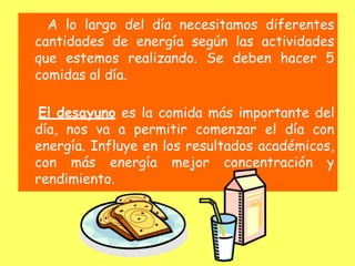 A lo largo del día necesitamos diferentes
cantidades de energía según las actividades
que estemos realizando. Se deben hacer 5
comidas al día.
El desayuno es la comida más importante del
día, nos va a permitir comenzar el día con
energía. Influye en los resultados académicos,
con más energía mejor concentración y
rendimiento.
 