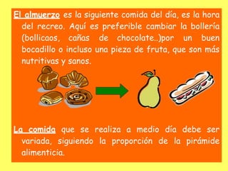 El almuerzo es la siguiente comida del día, es la hora
del recreo. Aquí es preferible cambiar la bollería
(bollicaos, cañas de chocolate..)por un buen
bocadillo o incluso una pieza de fruta, que son más
nutritivas y sanos.
La comida que se realiza a medio día debe ser
variada, siguiendo la proporción de la pirámide
alimenticia.
 