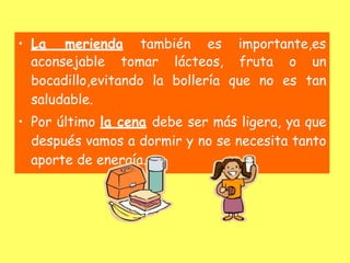 • La merienda también es importante,es
aconsejable tomar lácteos, fruta o un
bocadillo,evitando la bollería que no es tan
saludable.
• Por último la cena debe ser más ligera, ya que
después vamos a dormir y no se necesita tanto
aporte de energía.
 