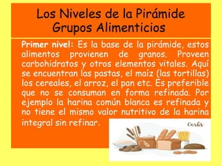 Los Niveles de la Pirámide
Grupos Alimenticios
Primer nivel: Es la base de la pirámide, estos
alimentos provienen de granos. Proveen
carbohidratos y otros elementos vitales. Aquí
se encuentran las pastas, el maíz (las tortillas)
los cereales, el arroz, el pan etc. Es preferible
que no se consuman en forma refinada. Por
ejemplo la harina común blanca es refinada y
no tiene el mismo valor nutritivo de la harina
integral sin refinar.
 